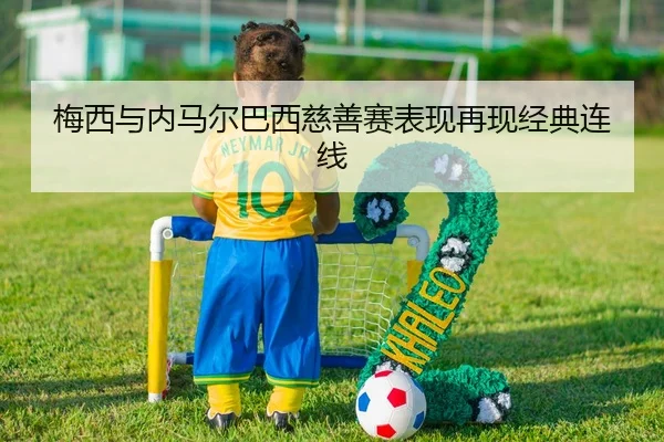 梅西与内马尔巴西慈善赛表现再现经典连线